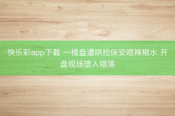 快乐彩app下载 一楼盘遭哄抢保安喷辣椒水 开盘现场堕入错落