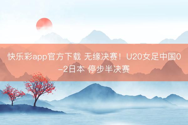 快乐彩app官方下载 无缘决赛！U20女足中国0-2日本 停步半决赛