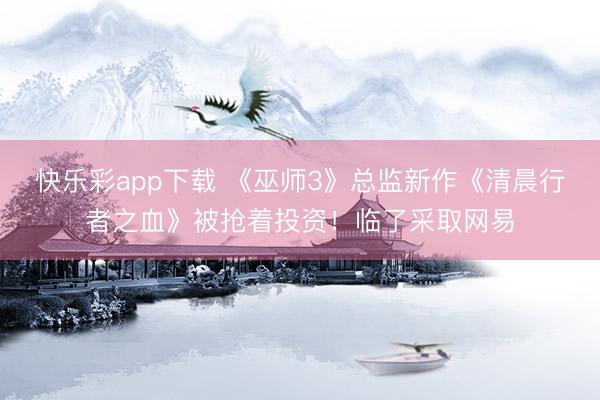 快乐彩app下载 《巫师3》总监新作《清晨行者之血》被抢着投资!临了采取网易