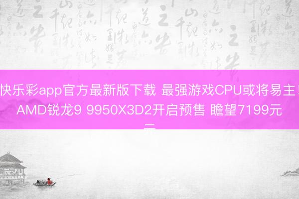 快乐彩app官方最新版下载 最强游戏CPU或将易主!AMD锐龙9 9950X3D2开启预售 瞻望7199元