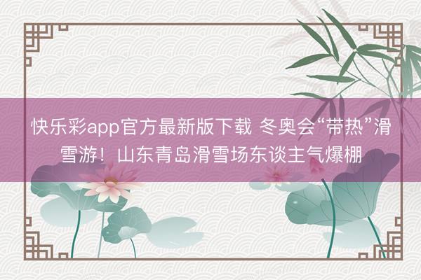 快乐彩app官方最新版下载 冬奥会“带热”滑雪游!山东青岛滑雪场东谈主气爆棚