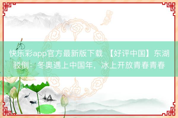快乐彩app官方最新版下载 【好评中国】东湖驳倒:冬奥遇上中国年,冰上开放青春青春