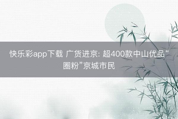 快乐彩app下载 广货进京: 超400款中山优品“圈粉”京城市民