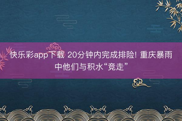 快乐彩app下载 20分钟内完成排险! 重庆暴雨中他们与积水“竞走”