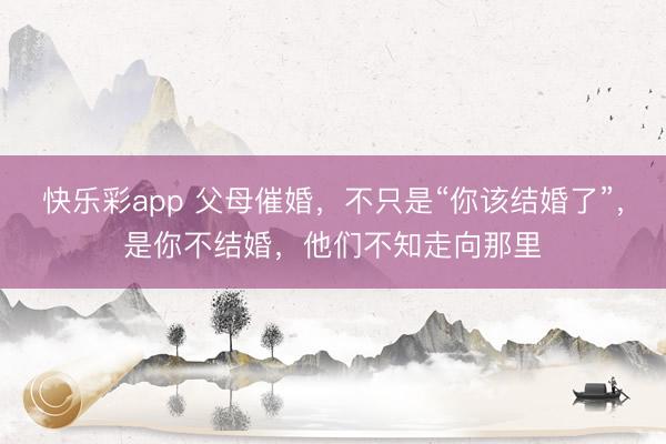 快乐彩app 父母催婚，不只是“你该结婚了”，是你不结婚，他们不知走向那里