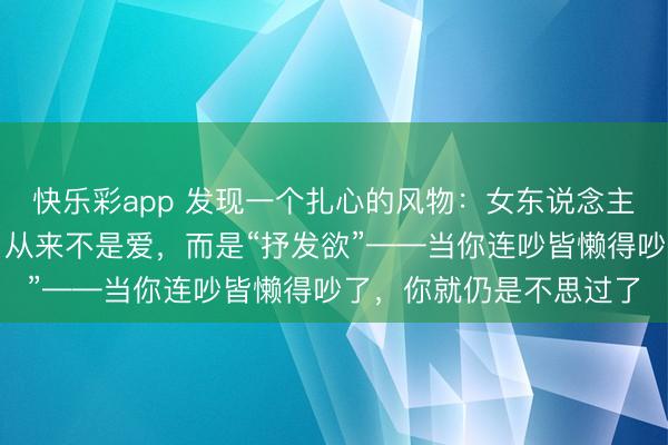 快乐彩app 发现一个扎心的风物：女东说念主在婚配里早先死掉的，从来不是爱，而是“抒发欲”——当你连吵皆懒得吵了，你就仍是不思过了