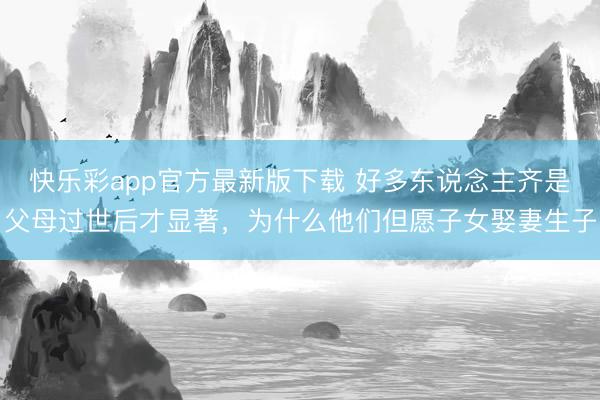 快乐彩app官方最新版下载 好多东说念主齐是父母过世后才显著，为什么他们但愿子女娶妻生子
