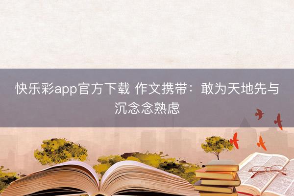 快乐彩app官方下载 作文携带：敢为天地先与沉念念熟虑
