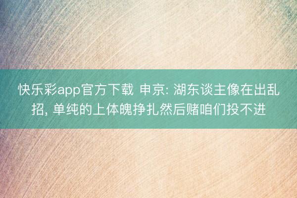 快乐彩app官方下载 申京: 湖东谈主像在出乱招， 单纯的上体魄挣扎然后赌咱们投不进