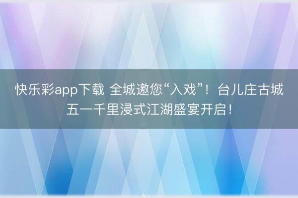 快乐彩app下载 全城邀您“入戏”！台儿庄古城五一千里浸式江湖盛宴开启！