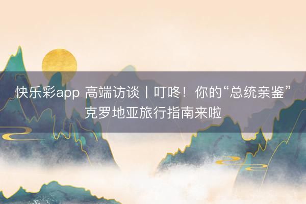 快乐彩app 高端访谈丨叮咚！你的“总统亲鉴”克罗地亚旅行指南来啦