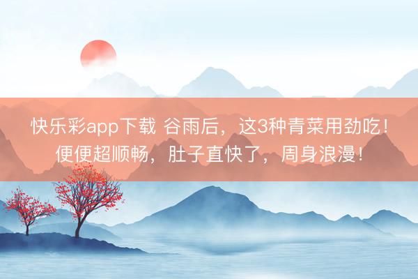 快乐彩app下载 谷雨后，这3种青菜用劲吃！便便超顺畅，肚子直快了，周身浪漫！