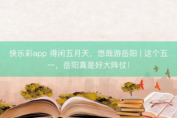 快乐彩app 得闲五月天，悠哉游岳阳 | 这个五一，岳阳真是好大阵仗！