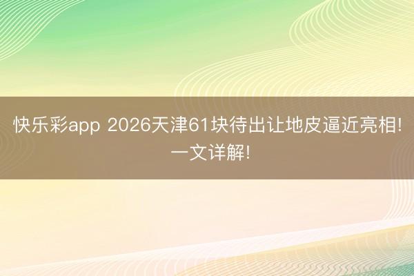 快乐彩app 2026天津61块待出让地皮逼近亮相! 一文详解!