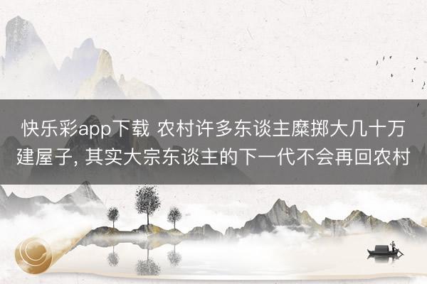 快乐彩app下载 农村许多东谈主糜掷大几十万建屋子， 其实大宗东谈主的下一代不会再回农村
