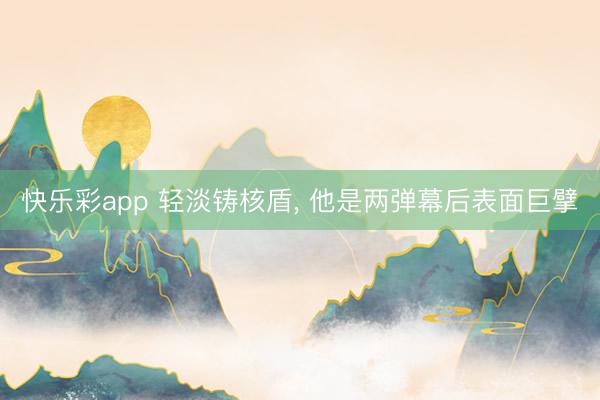 快乐彩app 轻淡铸核盾， 他是两弹幕后表面巨擘