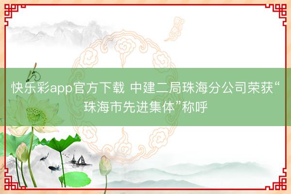 快乐彩app官方下载 中建二局珠海分公司荣获“珠海市先进集体”称呼
