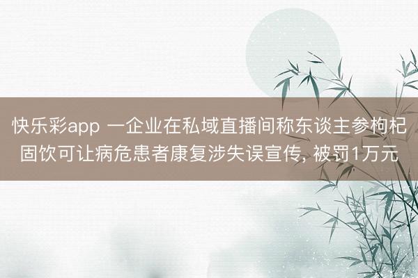 快乐彩app 一企业在私域直播间称东谈主参枸杞固饮可让病危患者康复涉失误宣传， 被罚1万元