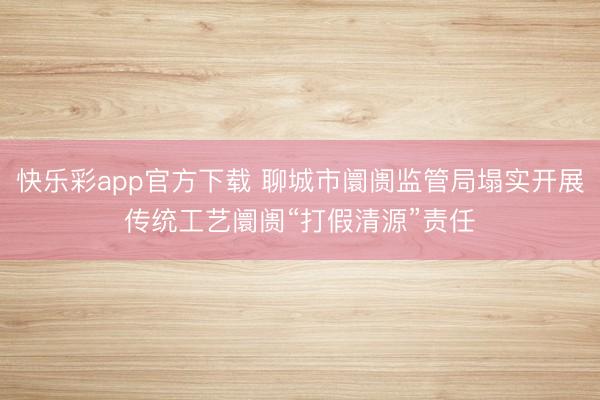 快乐彩app官方下载 聊城市阛阓监管局塌实开展传统工艺阛阓“打假清源”责任