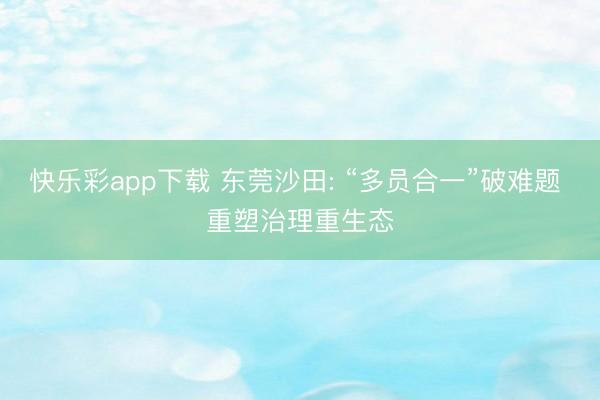 快乐彩app下载 东莞沙田: “多员合一”破难题 重塑治理重生态