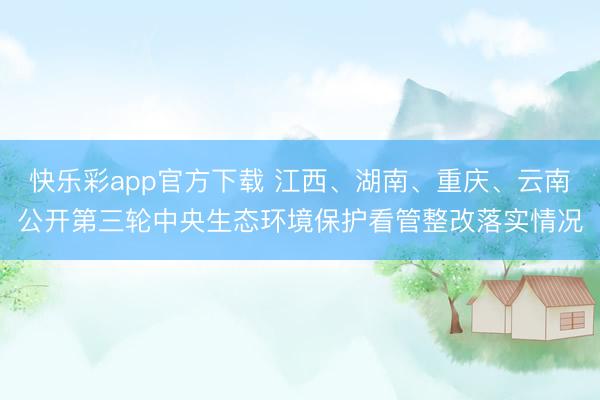 快乐彩app官方下载 江西、湖南、重庆、云南公开第三轮中央生态环境保护看管整改落实情况