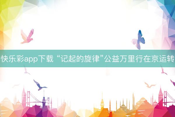 快乐彩app下载 “记起的旋律”公益万里行在京运转