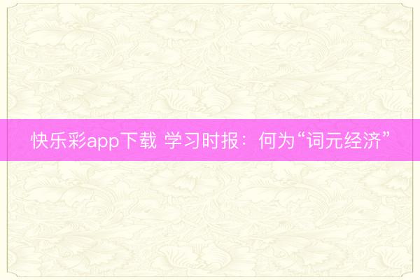 快乐彩app下载 学习时报：何为“词元经济”