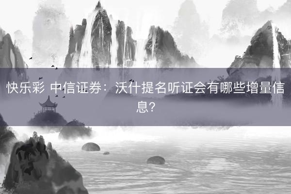 快乐彩 中信证券：沃什提名听证会有哪些增量信息？