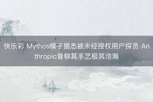 快乐彩 Mythos模子据悉被未经授权用户探员 Anthropic曾称其手艺极其浩瀚