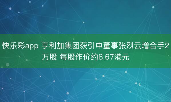 快乐彩app 亨利加集团获引申董事张烈云增合手2万股 每股作价约8.67港元