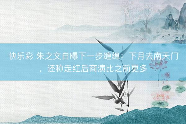 快乐彩 朱之文自曝下一步缠绵：下月去南天门，还称走红后商演比之前更多