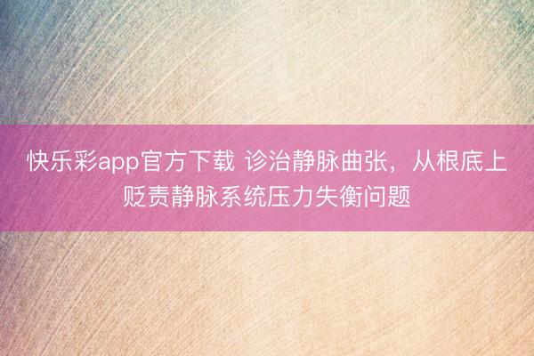 快乐彩app官方下载 诊治静脉曲张，从根底上贬责静脉系统压力失衡问题