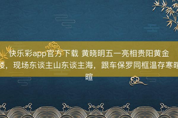 快乐彩app官方下载 黄晓明五一亮相贵阳黄金楼，现场东谈主山东谈主海，跟车保罗同框温存寒暄