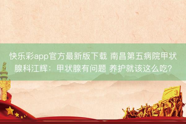 快乐彩app官方最新版下载 南昌第五病院甲状腺科江辉：甲状腺有问题 养护就该这么吃？