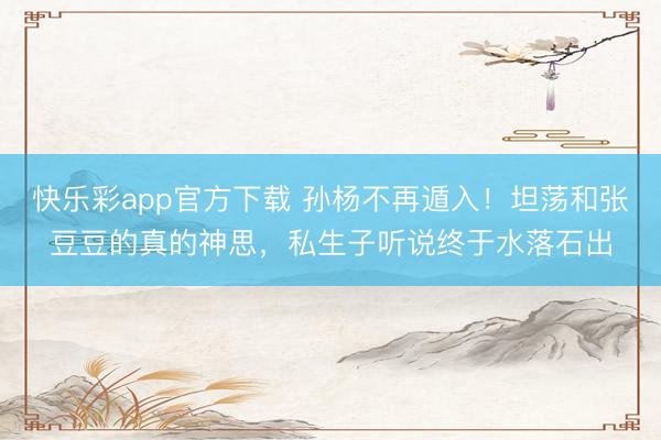 快乐彩app官方下载 孙杨不再遁入！坦荡和张豆豆的真的神思，私生子听说终于水落石出
