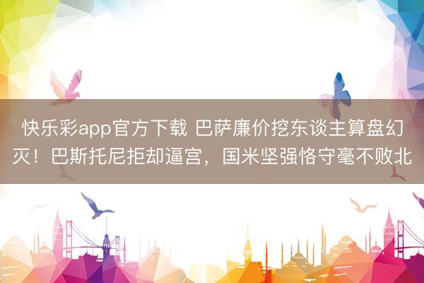快乐彩app官方下载 巴萨廉价挖东谈主算盘幻灭！巴斯托尼拒却逼宫，国米坚强恪守毫不败北