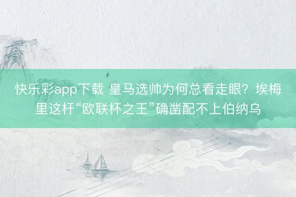 快乐彩app下载 皇马选帅为何总看走眼？埃梅里这杆“欧联杯之王”确凿配不上伯纳乌
