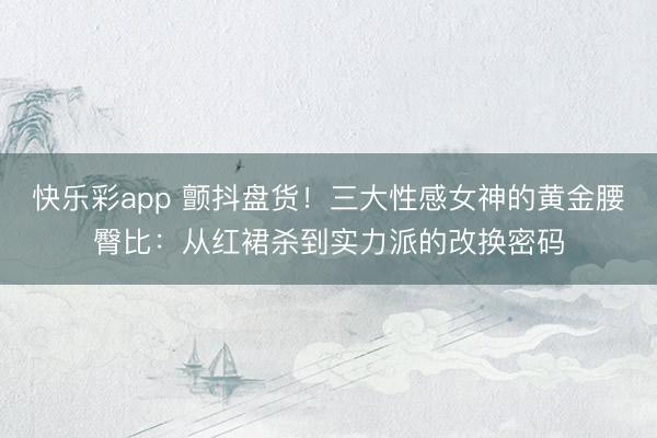快乐彩app 颤抖盘货！三大性感女神的黄金腰臀比：从红裙杀到实力派的改换密码
