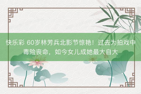 快乐彩 60岁林芳兵北影节惊艳！过去为拍戏中毒险丧命，如今女儿成她最大自大