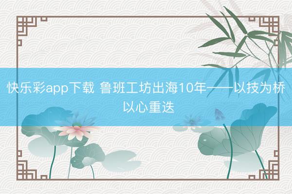 快乐彩app下载 鲁班工坊出海10年——以技为桥 以心重迭
