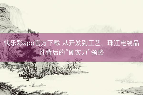 快乐彩app官方下载 从开发到工艺，珠江电缆品性背后的“硬实力”领略