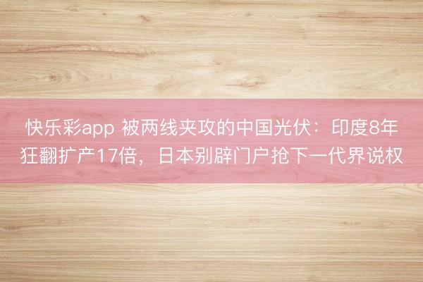 快乐彩app 被两线夹攻的中国光伏：印度8年狂翻扩产17倍，日本别辟门户抢下一代界说权