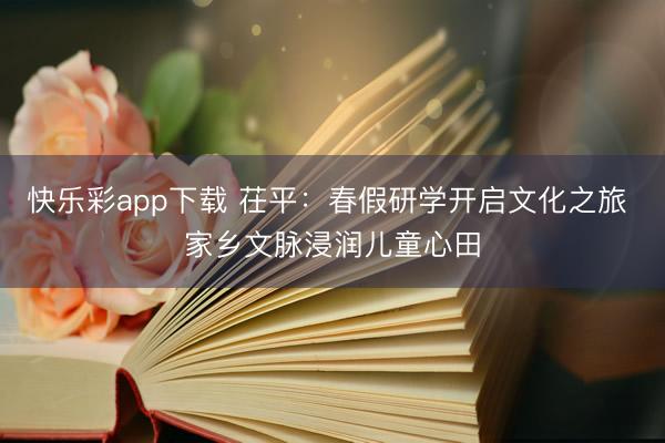 快乐彩app下载 茌平：春假研学开启文化之旅 家乡文脉浸润儿童心田