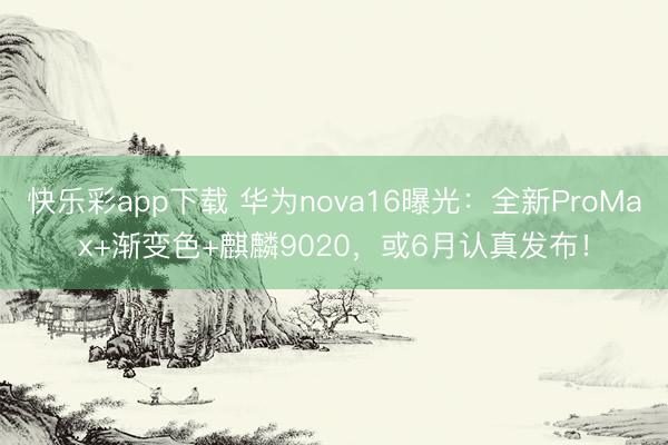 快乐彩app下载 华为nova16曝光：全新ProMax+渐变色+麒麟9020，或6月认真发布！