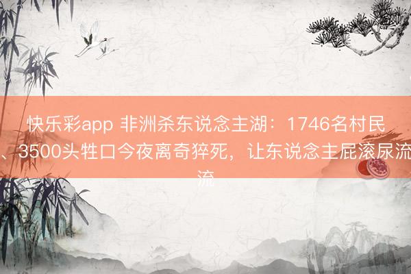 快乐彩app 非洲杀东说念主湖：1746名村民、3500头牲口今夜离奇猝死，让东说念主屁滚尿流