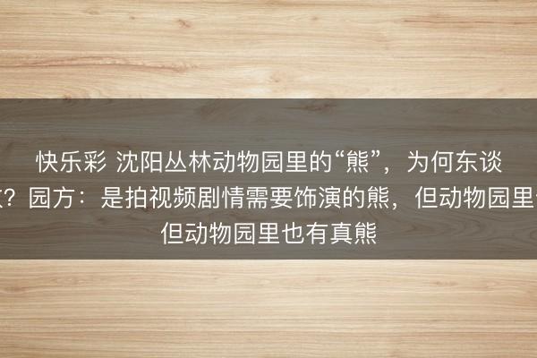 快乐彩 沈阳丛林动物园里的“熊”，为何东谈主味系数？园方：是拍视频剧情需要饰演的熊，但动物园里也有真熊