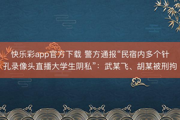 快乐彩app官方下载 警方通报“民宿内多个针孔录像头直播大学生阴私”：武某飞、胡某被刑拘