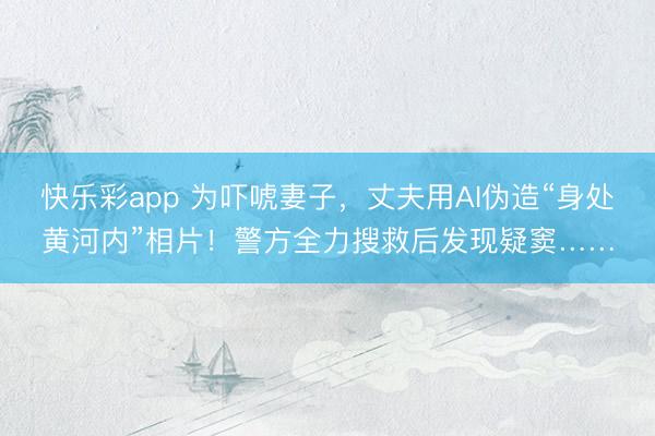 快乐彩app 为吓唬妻子，丈夫用AI伪造“身处黄河内”相片！警方全力搜救后发现疑窦……