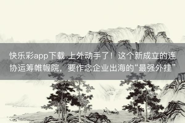 快乐彩app下载 上外动手了！这个新成立的连协运筹帷幄院，要作念企业出海的“最强外挂”