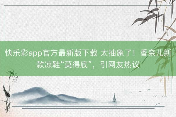 快乐彩app官方最新版下载 太抽象了！香奈儿新款凉鞋“莫得底”，引网友热议